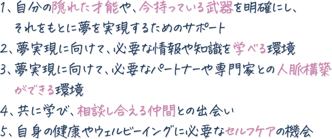 １、自分の隠れた才能や、今持っている武器を明確にし、それをもとに夢を実現するためのサポート 2、夢実現に向けて、必要な情報や知識を学べる環境 3、夢実現に向けて、必要なパートナーや専門家との人脈構築ができる環境 4、共に学び、相談し合える仲間との出会い 5、自身の健康やウェルビーイングに必要なセルフケアの機会